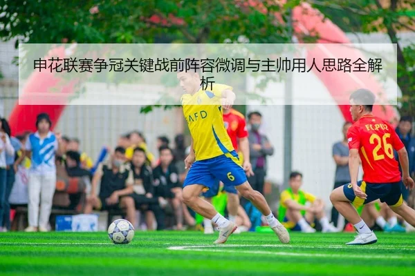 申花联赛争冠关键战前阵容微调与主帅用人思路全解析
